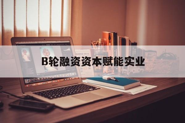 松原市B轮融资资本赋能实业(b轮融资公司值得工作吗)